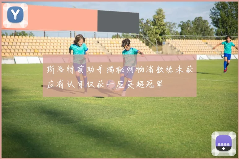 斯洛特前助手揭秘利物浦教练未获应有认可仅获一座英超冠军