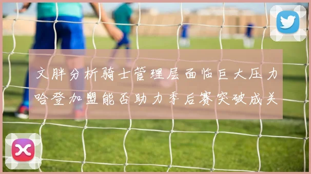 文胖分析骑士管理层面临巨大压力哈登加盟能否助力季后赛突破成关键