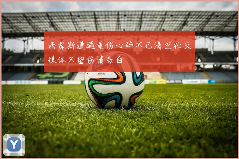 西蒙斯遭遇重伤心碎不已清空社交媒体只留伤情告白