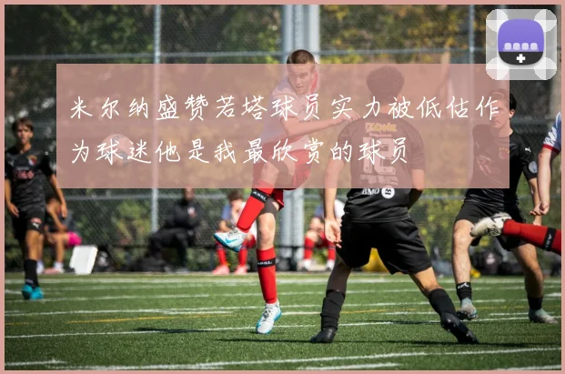 米尔纳盛赞若塔球员实力被低估作为球迷他是我最欣赏的球员
