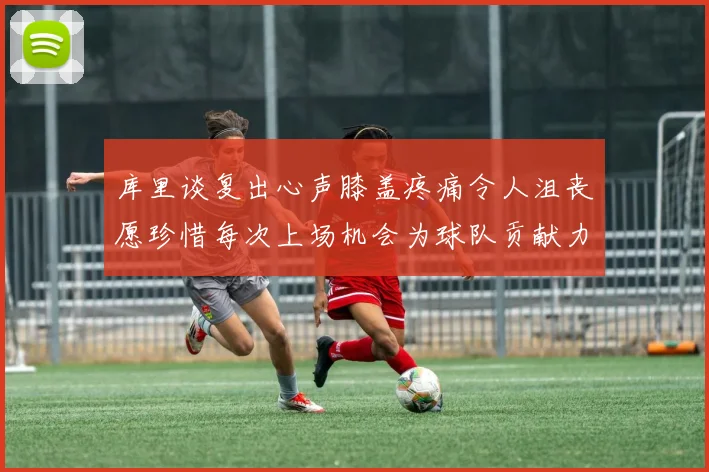 库里谈复出心声膝盖疼痛令人沮丧愿珍惜每次上场机会为球队贡献力量