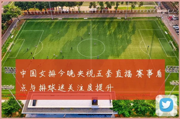 中国女排今晚央视五套直播 赛事看点与排球迷关注度提升